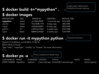 $ docker build -t=“mypython” .
$ docker images
REPOSITORY TAG IMAGE ID CREATED VIRTUAL SIZE
mypython latest ecc926c495f8 7 seconds ago 373.6 MB
ubuntu latest 91e54dfb1179 4 days ago 188.4 MB
mysql latest c45e4ba02f47 12 days ago 283.8 MB
python 2.7 e1857ee1f3b5 5 weeks ago 674.4 MB
nginx latest 6886fb5a9b8d 5 weeks ago 132.9 MB
$ docker run -it mypython python
Python 2.7.6 (default, Jun 22 2015, 17:58:13)
[GCC 4.8.2] on linux2
Type "help", "copyright", "credits" or "license" for more information.
>>>
$ docker ps -a
CONTAINER ID IMAGE COMMAND CREATED STATUS PORTS NAMES
b596713d6934 mypython "python" 2 seconds ago Exited (0) 2 seconds ago clever_hypatia
image create ( referenced at
Dockerfile of current directoy)
Execute a Container
Print a containers on docker hosts
 