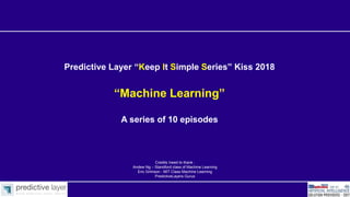 Predictive Layer “Keep It Simple Series” Kiss 2018
“Machine Learning”
A series of 10 episodes
Credits /need to thank :
Andew Ng – Standford class of Machine Learning
Eric Grimson - MIT Class Machine Learning
PredictiveLayers Gurus
 