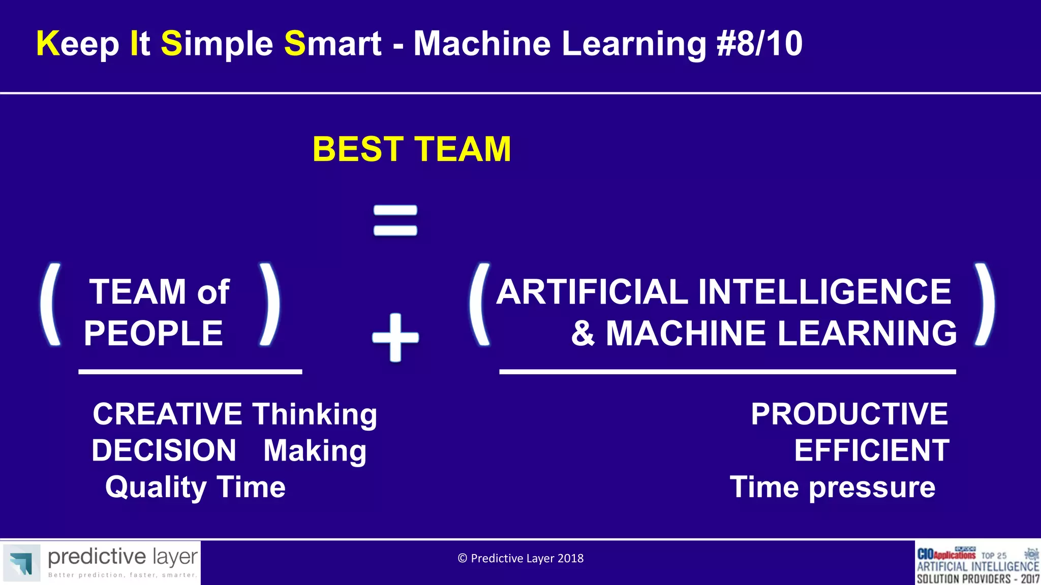 TEAM of ARTIFICIAL INTELLIGENCE
PEOPLE & MACHINE LEARNING
CREATIVE Thinking PRODUCTIVE
DECISION Making EFFICIENT
Quality Time Time pressure
BEST TEAM
Keep It Simple Smart - Machine Learning #8/10
© Predictive Layer 2018
 
