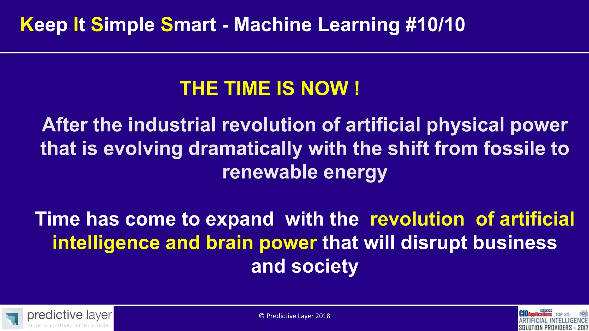 After the industrial revolution of artificial physical power
that is evolving dramatically with the shift from fossile to
renewable energy
Time has come to expand with the revolution of artificial
intelligence and brain power that will disrupt business
and society
THE TIME IS NOW !
Keep It Simple Smart - Machine Learning #10/10
© Predictive Layer 2018
 