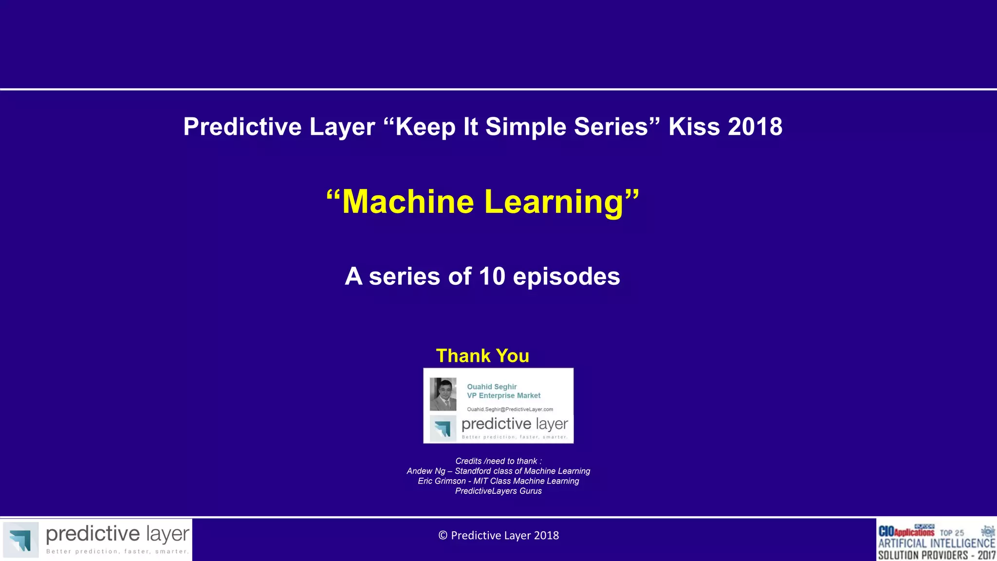 Credits /need to thank :
Andew Ng – Standford class of Machine Learning
Eric Grimson - MIT Class Machine Learning
PredictiveLayers Gurus
Predictive Layer “Keep It Simple Series” Kiss 2018
“Machine Learning”
A series of 10 episodes
Thank You
© Predictive Layer 2018
 
