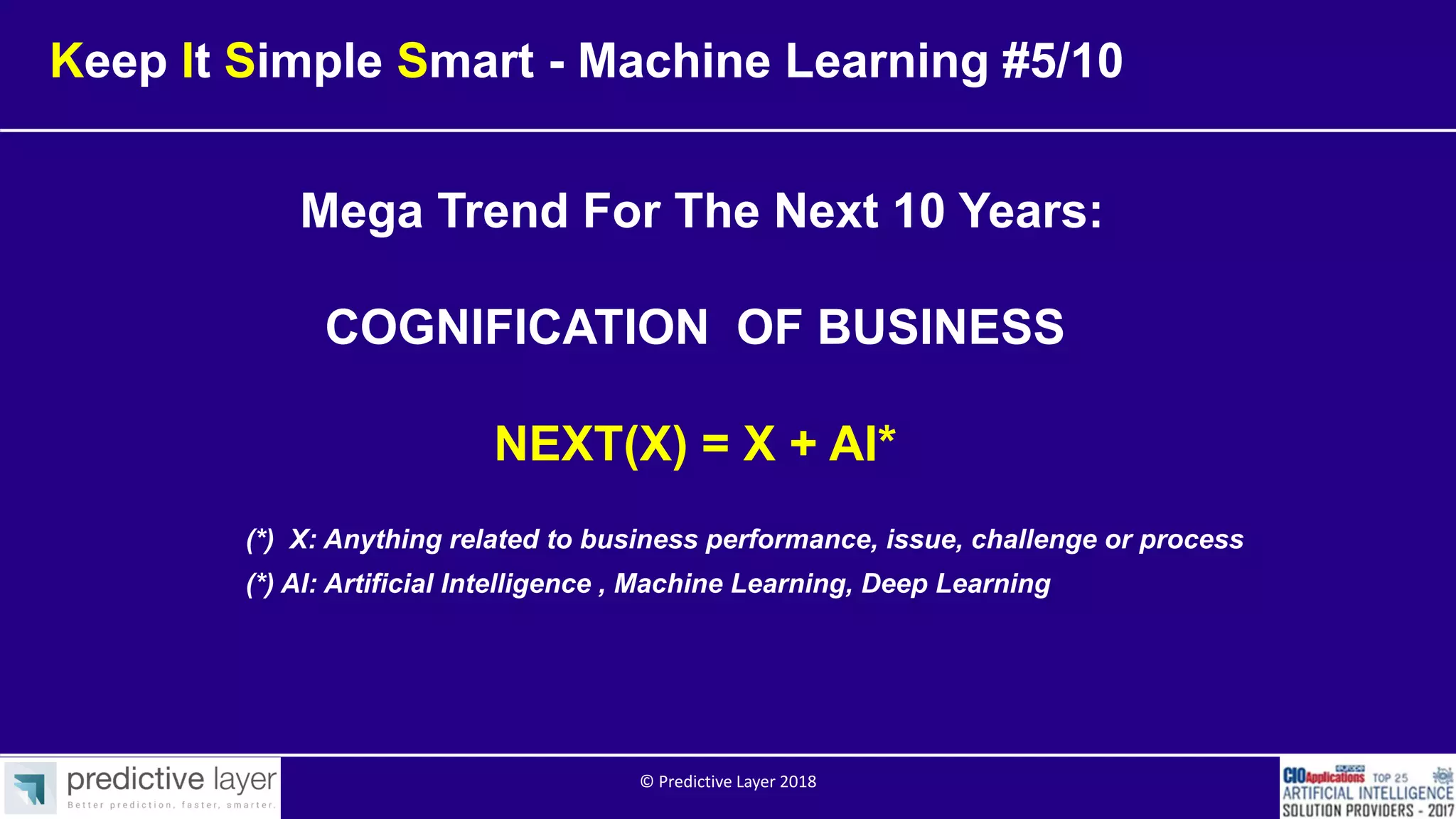 Mega Trend For The Next 10 Years:
COGNIFICATION OF BUSINESS
NEXT(X) = X + AI*
(*) AI: Artificial Intelligence , Machine Learning, Deep Learning
(*) X: Anything related to business performance, issue, challenge or process
Keep It Simple Smart - Machine Learning #5/10
© Predictive Layer 2018
 