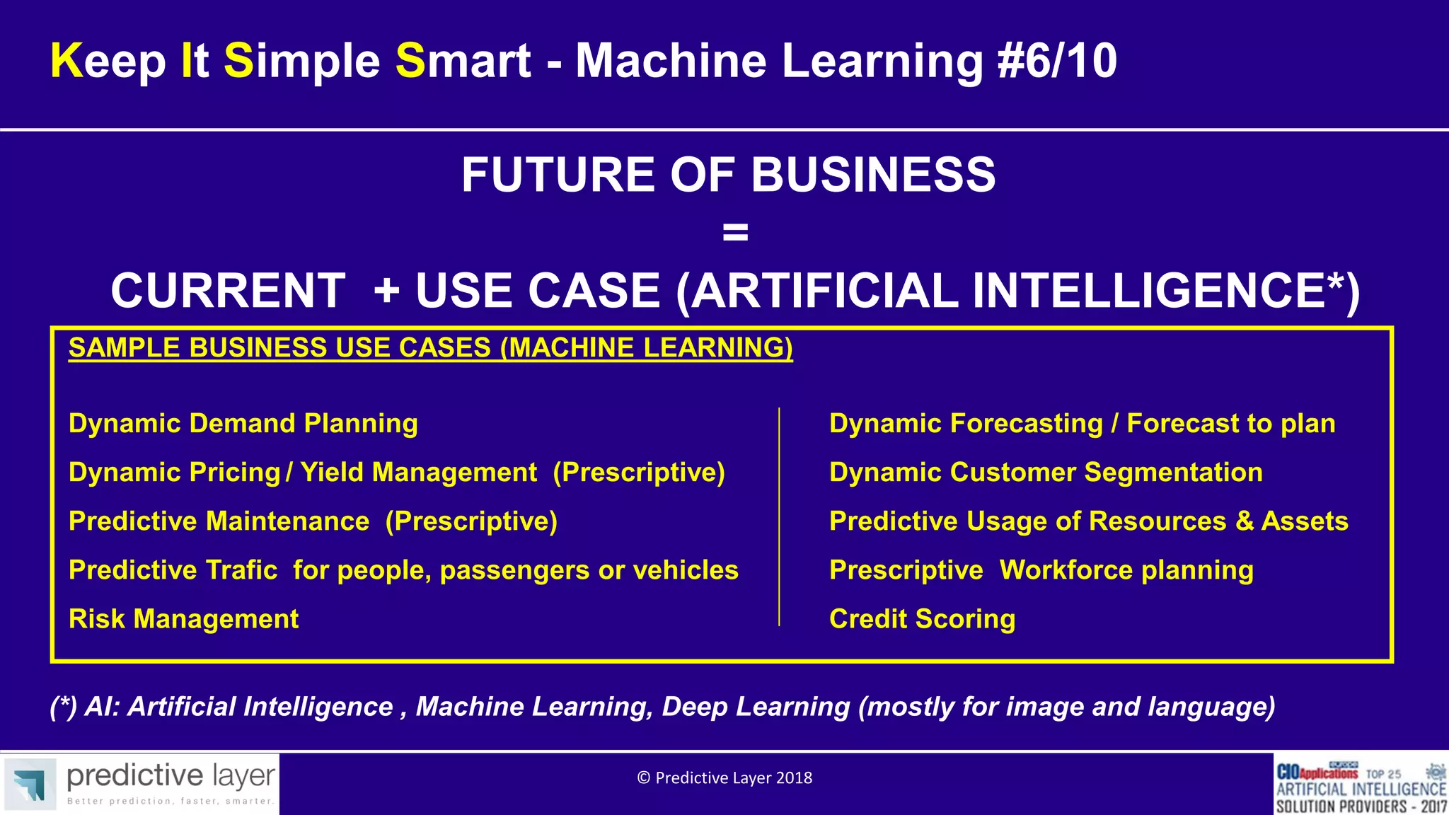 FUTURE OF BUSINESS
=
CURRENT + USE CASE (ARTIFICIAL INTELLIGENCE*)
(*) AI: Artificial Intelligence , Machine Learning, Deep Learning (mostly for image and language)
Keep It Simple Smart - Machine Learning #6/10
SAMPLE BUSINESS USE CASES (MACHINE LEARNING)
Dynamic Demand Planning Dynamic Forecasting / Forecast to plan
Dynamic Pricing / Yield Management (Prescriptive) Dynamic Customer Segmentation
Predictive Maintenance (Prescriptive) Predictive Usage of Resources & Assets
Predictive Trafic for people, passengers or vehicles Prescriptive Workforce planning
Risk Management Credit Scoring
© Predictive Layer 2018
 