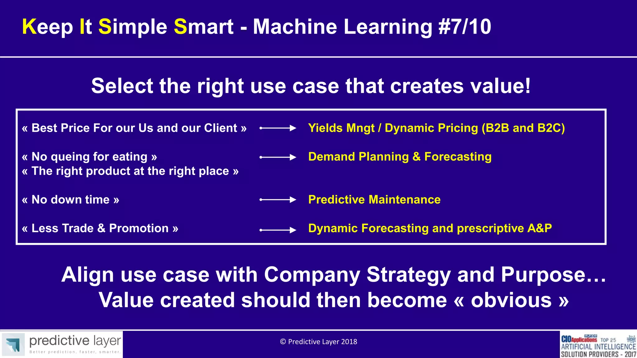 Keep It Simple Smart - Machine Learning #7/10
Select the right use case that creates value!
Align use case with Company Strategy and Purpose…
Value created should then become « obvious »
« Best Price For our Us and our Client » Yields Mngt / Dynamic Pricing (B2B and B2C)
« No queing for eating » Demand Planning & Forecasting
« The right product at the right place »
« No down time » Predictive Maintenance
« Less Trade & Promotion » Dynamic Forecasting and prescriptive A&P
© Predictive Layer 2018
 