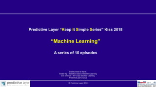 Predictive Layer “Keep It Simple Series” Kiss 2018
“Machine Learning”
A series of 10 episodes
Credits /need to thank :
Andew Ng – Standford class of Machine Learning
Eric Grimson - MIT Class Machine Learning
PredictiveLayers Gurus
© Predictive Layer 2018
 