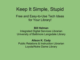 Keep It Simple, Stupid
Free and Easy-to-Use Tech Ideas
        for Your Library!

               Bill Helman
  Integrated Digital Services Librarian
University of Baltimore Langsdale Library

            Alison K. Cody
 Public Relations & Instruction Librarian
       Loyola/Notre Dame Library
 