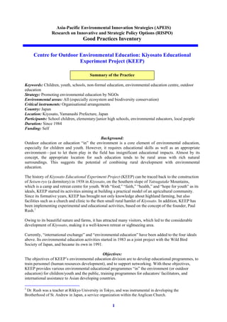 1
Asia-Pacific Environmental Innovation Strategies (APEIS)
Research on Innovative and Strategic Policy Options (RISPO)
Good Practices Inventory
Centre for Outdoor Environmental Education: Kiyosato Educational
Experiment Project (KEEP)
Keywords: Children, youth, schools, non-formal education, environmental education centre, outdoor
education
Strategy: Promoting environmental education by NGOs
Environmental areas: All (especially ecosystem and biodiversity conservation)
Critical instruments: Organisational arrangements
Country: Japan
Location: Kiyosato, Yamanashi Prefecture, Japan
Participants: School children, elementary/junior high schools, environmental educators, local people
Duration: Since 1984
Funding: Self
Background:
Outdoor education or education “in” the environment is a core element of environmental education,
especially for children and youth. However, it requires educational skills as well as an appropriate
environment—just to let them play in the field has insignificant educational impacts. Almost by its
concept, the appropriate location for such education tends to be rural areas with rich natural
surroundings. This suggests the potential of combining rural development with environmental
education.
The history of Kiyosato Educational Experiment Project (KEEP) can be traced back to the construction
of Seisen-ryo (a dormitory) in 1938 in Kiyosato, on the Southern slope of Yatsugatake Mountains,
which is a camp and retreat centre for youth. With “food,” “faith,” “health,” and “hope for youth” as its
ideals, KEEP started its activities aiming at building a practical model of an agricultural community.
Since its formative years, KEEP has brought not only knowledge about highland farming, but also
facilities such as a church and clinic to the then small rural hamlet of Kiyosato. In addition, KEEP has
been implementing experimental and educational activities, based on the concept of the founder, Paul
Rush.1
Owing to its beautiful nature and farms, it has attracted many visitors, which led to the considerable
development of Kiyosato, making it a well-known retreat or sightseeing area.
Currently, “international exchange” and “environmental education” have been added to the four ideals
above. Its environmental education activities started in 1983 as a joint project with the Wild Bird
Society of Japan, and became its own in 1991.
Objectives:
The objectives of KEEP’s environmental education division are to develop educational programmes, to
train personnel (human resources development), and to support networking. With these objectives,
KEEP provides various environmental educational programmes “in” the environment (or outdoor
education) for children/youth and the public, training programmes for educators/ facilitators, and
international assistance to Asian developing countries.
1
Dr. Rush was a teacher at Rikkyo University in Tokyo, and was instrumental in developing the
Brotherhood of St. Andrew in Japan, a service organization within the Anglican Church.
Summary of the Practice
 