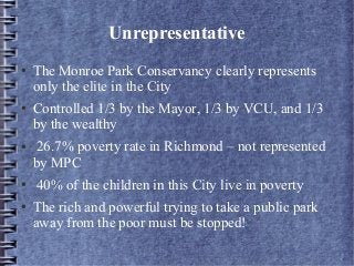 Unrepresentative
● The Monroe Park Conservancy clearly represents
only the elite in the City
● Controlled 1/3 by the Mayor, 1/3 by VCU, and 1/3
by the wealthy
● 26.7% poverty rate in Richmond – not represented
by MPC
● 40% of the children in this City live in poverty
● The rich and powerful trying to take a public park
away from the poor must be stopped!
 