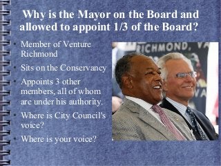 Why is the Mayor on the Board and
allowed to appoint 1/3 of the Board?
● Member of Venture
Richmond
● Sits on the Conservancy
● Appoints 3 other
members, all of whom
are under his authority.
● Where is City Council's
voice?
● Where is your voice?
 