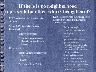 If there is no neighborhood
representation then who is being heard?
● MPC not inclusive/representative
of users
● WILL NOT include Venture
Richmond
– 2 direct members
– 7 indirect connections
(family or employer on
board)
● Board must be:
– Inclusive/representative of
users
– Flexible
– Accountable to Public
● Keep Monroe Park Open and Free
Committee Board of Directors –
16 members
– 2 houseless people
– 1 formerly houseless person
– 1 unemployed person
– 1 senior
– 1 public housing resident
– 1 person from each
neighborhood surrounding
the park (Oregon Hill,
Jackson Ward, Carver, the
Fan) 1 student
– 1 Parks and Rec worker
– 1 City Council member
– 1 elementary school student
– 2 people from organizations
which serve free food or
distribute free clothing
 