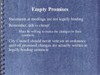 Empty Promises
● Statements at meetings are not legally binding
● Remember, talk is cheap!
– Must be willing to make the changes in their
contracts
● City Council should never vote on an ordinance
until all promised changes are actually written in
legally binding contracts
 