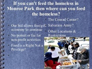 If you can't feed the homeless in
Monroe Park then where can you feed
the homeless?
● Our bid allows free/gift
economy to continue
● No permit or fee for
non-profit activities
● Food is a Right Not a
Privilege!
●
● The Conrad Center?
● Salvation Army?
● Other Locations &
Restrictions
 