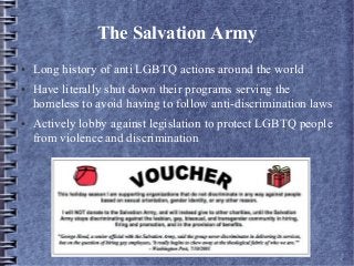 The Salvation Army
● Long history of anti LGBTQ actions around the world
● Have literally shut down their programs serving the
homeless to avoid having to follow anti-discrimination laws
● Actively lobby against legislation to protect LGBTQ people
from violence and discrimination
 
