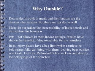 Why Outside?
● Downsides to outdoor meals and distributions are the
obvious- the weather. But there are upsides as well
● Many do not realize the inaccessibility of indoor meals and
distribution for homeless
● Pets – not allowed in most indoor settings. Studies have
shown the benefits of dog ownership for the homeless
● Bags- many places have a bag limit which restricts the
belongings folks can bring with them. Leaving bags outside
is not safe. Even the Richmond Police seek out and destroy
the belongings of the homeless.
 