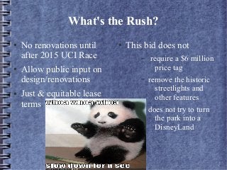 What's the Rush?
● No renovations until
after 2015 UCI Race
● Allow public input on
design/renovations
● Just & equitable lease
terms
● This bid does not
– require a $6 million
price tag
– remove the historic
streetlights and
other features
– does not try to turn
the park into a
DisneyLand
 
