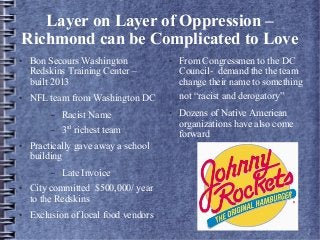 Layer on Layer of Oppression –
Richmond can be Complicated to Love
● Bon Secours Washington
Redskins Training Center –
built 2013
● NFL team from Washington DC
– Racist Name
– 3rd
richest team
● Practically gave away a school
building
– Late Invoice
● City committed $500,000/ year
to the Redskins
● Exclusion of local food vendors
● From Congressmen to the DC
Council- demand the the team
change their name to something
not “racist and derogatory”
● Dozens of Native American
organizations have also come
forward
 