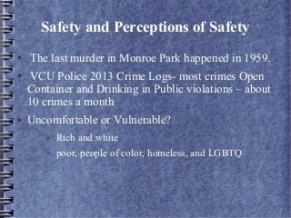 Safety and Perceptions of Safety
● The last murder in Monroe Park happened in 1959.
● VCU Police 2013 Crime Logs- most crimes Open
Container and Drinking in Public violations – about
10 crimes a month
● Uncomfortable or Vulnerable?
– Rich and white
– poor, people of color, homeless, and LGBTQ
 