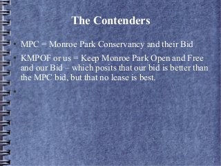 The Contenders
● MPC = Monroe Park Conservancy and their Bid
● KMPOF or us = Keep Monroe Park Open and Free
and our Bid – which posits that our bid is better than
the MPC bid, but that no lease is best.
●
 
