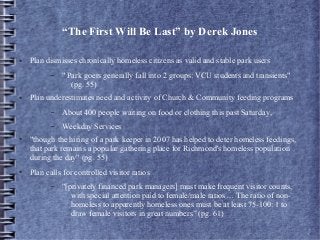 “The First Will Be Last” by Derek Jones
● Plan dismisses chronically homeless citizens as valid and stable park users
– " Park goers generally fall into 2 groups: VCU students and transients"
(pg. 55)
● Plan underestimates need and activity of Church & Community feeding programs
– About 400 people waiting on food or clothing this past Saturday,
– Weekday Services
● "though the hiring of a park keeper in 2007 has helped to deter homeless feedings,
that park remains a popular gathering place for Richmond's homeless population
during the day" (pg. 55)
● Plan calls for controlled visitor ratios
– "[privately financed park managers] must make frequent visitor counts,
with special attention paid to female/male ratios… The ratio of non-
homeless to apparently homeless ones must be at least 75-100: 1 to
draw female visitors in great numbers” (pg. 61)
 