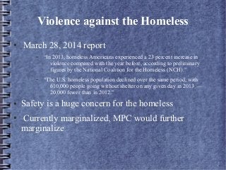 Violence against the Homeless
● March 28, 2014 report
– “In 2013, homeless Americans experienced a 23 percent increase in
violence compared with the year before, according to preliminary
figures by the National Coalition for the Homeless (NCH).”
– “The U.S. homeless population declined over the same period, with
610,000 people going without shelter on any given day in 2013 —
20,000 fewer than in 2012.”
● Safety is a huge concern for the homeless
● Currently marginalized, MPC would further
marginalize
 
