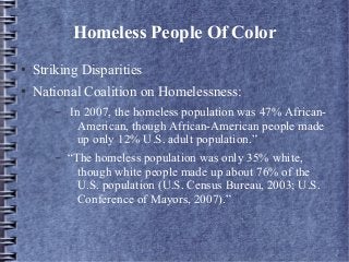 Homeless People Of Color
● Striking Disparities
● National Coalition on Homelessness:
– In 2007, the homeless population was 47% African-
American, though African-American people made
up only 12% U.S. adult population.”
– “The homeless population was only 35% white,
though white people made up about 76% of the
U.S. population (U.S. Census Bureau, 2003; U.S.
Conference of Mayors, 2007).”
 