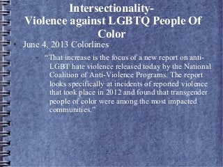 Intersectionality-
Violence against LGBTQ People Of
Color
● June 4, 2013 Colorlines
– “That increase is the focus of a new report on anti-
LGBT hate violence released today by the National
Coalition of Anti-Violence Programs. The report
looks specifically at incidents of reported violence
that took place in 2012 and found that transgender
people of color were among the most impacted
communities.”
 