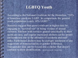 LGBTQ Youth
● According to the National Coalition for the Homeless, “20%
of homeless youth are LGBT. In comparison, the general
youth population is only 10% LGBT.”
● Statistics suggest that queer youth are at higher risk for
engaging in "survival sex" or being victims of sexual
violence. Shelters with services geared specifically to their
needs are rare, and regular municipal shelters can be unsafe
environments due to the attitudes of residents and staff
alike. Faith-based shelters may be outright intolerant of any
suggestion of homosexuality or gender difference.
Transgender kids can be forced into a shelter that doesn't
conform to their identification. - Sarah Goodyear the Atlantic Cities
 