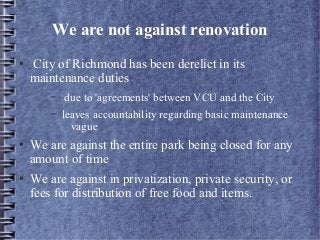We are not against renovation
● City of Richmond has been derelict in its
maintenance duties
– due to 'agreements' between VCU and the City
– leaves accountability regarding basic maintenance
vague
● We are against the entire park being closed for any
amount of time
● We are against in privatization, private security, or
fees for distribution of free food and items.
 