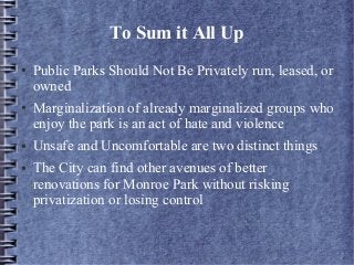 To Sum it All Up
● Public Parks Should Not Be Privately run, leased, or
owned
● Marginalization of already marginalized groups who
enjoy the park is an act of hate and violence
● Unsafe and Uncomfortable are two distinct things
● The City can find other avenues of better
renovations for Monroe Park without risking
privatization or losing control
 