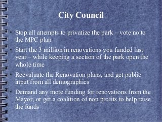 City Council
● Stop all attempts to privatize the park – vote no to
the MPC plan
● Start the 3 million in renovations you funded last
year – while keeping a section of the park open the
whole time
● Reevaluate the Renovation plans, and get public
input from all demographics
● Demand any more funding for renovations from the
Mayor, or get a coalition of non profits to help raise
the funds
 