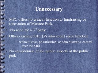 Unnecessary
● MPC offers no critical function to fundraising or
renovation of Monroe Park.
● No need for a 3rd
party
● Other existing 501(c)3's who could serve function
– without lease, privatization, or administrative control
over the park.
● No compromise of the public aspects of the public
park
 
