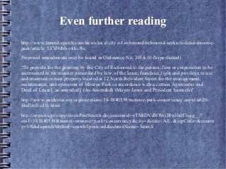 Even further reading
● http://www.timesdispatch.com/news/local/city-of-richmond/richmond-seeks-to-lease-monroe-
park/article_537d9fbb-c4fc-5bc
● Proposed amendments may be found in Ordinance No. 2014-10 (hyperlinked).
● “To provide for the granting by the City of Richmond to the person, firm or corporation to be
ascertained in the manner prescribed by law, of the lease, franchise, right and privilege to use
and maintain certain property located at 12 North Belvidere Street for the management,
maintenance, and operation of Monroe Park in accordance with a certain Agreement and
Deed of Lease[, as amended]. (As Amended) (Mayor Jones and President Samuels)"
● http://www.guidestar.org/organizations/38-3840559/monroe-park-conservancy.aspxf-a620-
f4af3b01ed51.html
● http://apps.irs.gov/app/eos/ePostSearch.do;jsessionid=yTMtDVdNWrj3RwlbdF1sgg__?
ein1=383840559&names=monroe+park+conservancy&city=&state=All...&zipCode=&countr
y=US&dispatchMethod=searchEpostcard&submitName=Search
 