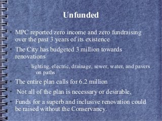 Unfunded
● MPC reported zero income and zero fundraising
over the past 3 years of its existence
● The City has budgeted 3 million towards
renovations
– lighting, electric, drainage, sewer, water, and pavers
on paths
● The entire plan calls for 6.2 million
● Not all of the plan is necessary or desirable,
● Funds for a superb and inclusive renovation could
be raised without the Conservancy.
 