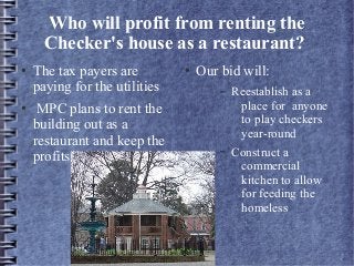 Who will profit from renting the
Checker's house as a restaurant?
● The tax payers are
paying for the utilities
● MPC plans to rent the
building out as a
restaurant and keep the
profits
● Our bid will:
– Reestablish as a
place for anyone
to play checkers
year-round
– Construct a
commercial
kitchen to allow
for feeding the
homeless
 