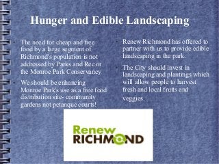 Hunger and Edible Landscaping
● The need for cheap and free
food by a large segment of
Richmond's population is not
addressed by Parks and Rec or
the Monroe Park Conservancy
● We should be enhancing
Monroe Park's use as a free food
distribution site- community
gardens not petanque courts!
● Renew Richmond has offered to
partner with us to provide edible
landscaping in the park.
● The City should invest in
landscaping and plantings which
will allow people to harvest
fresh and local fruits and
veggies.
 