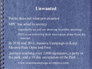 Unwanted
● Public does not want privatization
● MPC has acted in secrecy
– repeatedly no call no showing to public meetings
– 2010 even removing their renovation plans from the
internet
● In 2010 and 2011, massive Campaign to Keep
Monroe Park Open and Free
● petition reaching over 1,000 signatures, a party in
the park, and a 10 day occupation of the Park
– www.monroecampaign.wordpress.com
 