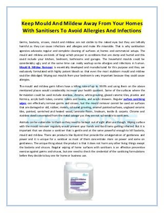 Keep Mould And Mildew Away From Your Homes
With Sanitisers To Avoid Allergies And Infections
Germs, bacteria, viruses, mould and mildew are not visible to the naked eyes but they are lethally
harmful as they can cause infections and allergies and make life miserable. That is why sanitisation
agencies advocate regular and complete cleaning of surfaces at homes and commercial setups. The
mould and mildew are kinds of fungi which prosper in conditions that are damp and humid and this
could include your kitchen, bedroom, bathrooms and garages. The household moulds could be
considerably ugly and at the same time can really workup some allergies and infections in human.
Mould & Mildew Remover is essentially developed and manufactured for this purpose and they are
exclusively formulated with highly potent bleach so that even the most stubborn mould and mildew
could be dislodged. Wiping out moulds from your bedroom is very important because they could cause
allergies.
The mould and mildew germ killers have a killing rate of up to 99.9% and using them on the above
mentioned places would considerably increase your health quotient. Some of the surfaces where the
formulation could be used include stainless, chrome, white grouting, glazed ceramic tiles, plastics and
Formica, acrylic bath tubes, ceramic toilets and basins, and acrylic showers. Regular surface sanitising
wipes can effectively remove germs and viruses, but the mould remover cannot be used on surfaces
that are damaged or old, rubber, metals, coloured grouting, enamel painted surfaces, unglazed ceramic
tiles, painted, varnished and heated wood, laminate floors, linoleum, textile & carpets. Chrome and
stainless steel is exempted from the metal category as they are not vulnerable to sanitizers.
Animals can be vulnerable to them so they need to be kept out of sight after use though. Wiping surface
with the mould remover regularly would prevent your hands and food items getting infected. But it is
important that we choose a sanitiser that is gentle and at the same powerful enough to kill bacteria,
mould and mildew. There are products like Byotrol that provide the amalgamation of gentleness and
power and it is unique for a sanitiser as most of them concentrate more on power and some on
gentleness. The unique thing about the product is that it does not harm any other living things except
the bacteria and viruses. Regular wiping of home surfaces with sanitisers is an effective preventive
exercise against germs and viruses, but one need to check the credential of the sanitising formulations
before they decide to buy one for home or business use.
 
