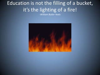 Education is not the filling of a bucket,
it’s the lighting of a fire!
-William Butler Yeats