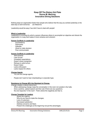 Keep Off The Dietary Hot Plate
Donna M. Manring
Innovative Dining Solutions
Nothing stops an organization faster than people who believe that the way you worked yesterday is the
best way to work tomorrow. Jon Madonna
Leadership would be easy if we didn’t have to deal with people!

What is Leadership
Leadership is a process by which a person influences others to accomplish an objective and directs the
organization in a way that makes it more cohesive and coherent.
Human Conflicts in Leadership

Inconsistency

Dishonesty

Inflexible

Afraid to make decision

Poor communicator
Human Conflicts in Leadership

Self-centered

Lack of trust

Unrealistic expectations

Doesn’t share recognition

Refuses to admit errors

Doesn’t listen

Lacks enthusiasm

Lacks respect for others
Change Agents

You are the change agents.


People don’t want to hear cheerleading or corporate hype.

Resistance to Change 80% Are Resistant to Change.
Change creates a natural disconnect.

When addressing change; keep the conversation in the room not outside in the halls.

Give a positive, upbeat speech and then ask if there are any questions.

No one responds “in the room”. That’s where the negativity and fear is.
Change Template for Leaders

Stress the urgency.

Why do you have to make the changes;

Loss of customers

Decreased satisfaction

Address concerns and fears.

Present the challenges at the beginning not just the advantages.

Donna M. Manring

Innovative Dining Solutions

608.225.0126

Page 1

 