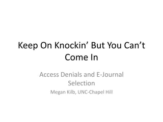 Keep On Knockin’ But You Can’t
Come In
Access Denials and E-Journal
Selection
Megan Kilb, UNC-Chapel Hill
 