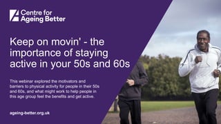 Centre for Ageing Better
ageing-better.org.uk
Keep on movin' - the
importance of staying
active in your 50s and 60s
This webinar explored the motivators and
barriers to physical activity for people in their 50s
and 60s, and what might work to help people in
this age group feel the benefits and get active.
 