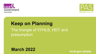 March 2021 local.gov.uk/pas
Keep on Planning
The triangle of 5YHLS, HDT and
presumption
March 2022
 