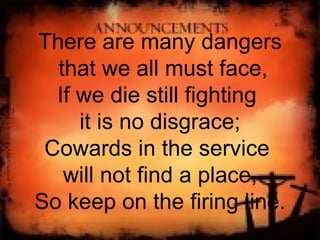 There are many dangers that we all must face, If we die still fighting  it is no disgrace; Cowards in the service  will not find a place, So keep on the firing line. 