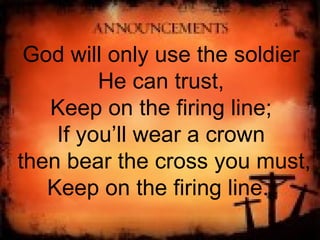 God will only use the soldier He can trust, Keep on the firing line; If you’ll wear a crown then bear the cross you must, Keep on the firing line.  