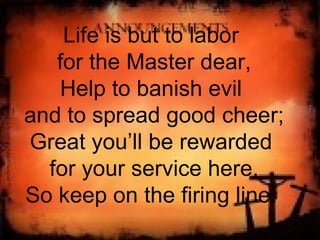 Life is but to labor  for the Master dear, Help to banish evil  and to spread good cheer; Great you’ll be rewarded  for your service here, So keep on the firing line.  