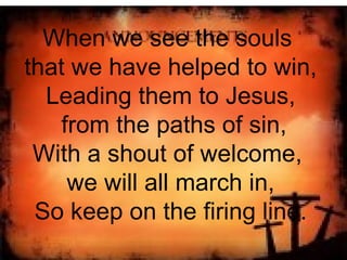 When we see the souls  that we have helped to win, Leading them to Jesus, from the paths of sin, With a shout of welcome,  we will all march in, So keep on the firing line. 