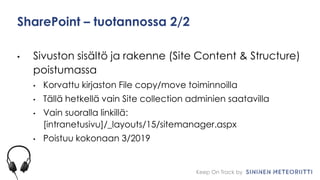 Keep On Track by
SharePoint – tuotannossa 2/2
• Sivuston sisältö ja rakenne (Site Content & Structure)
poistumassa
• Korvattu kirjaston File copy/move toiminnoilla
• Tällä hetkellä vain Site collection adminien saatavilla
• Vain suoralla linkillä:
[intranetusivu]/_layouts/15/sitemanager.aspx
• Poistuu kokonaan 3/2019
 