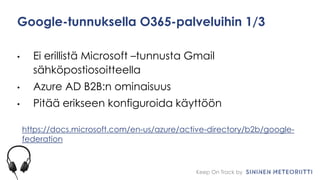 Keep On Track by
Google-tunnuksella O365-palveluihin 1/3
• Ei erillistä Microsoft –tunnusta Gmail
sähköpostiosoitteella
• Azure AD B2B:n ominaisuus
• Pitää erikseen konfiguroida käyttöön
https://docs.microsoft.com/en-us/azure/active-directory/b2b/google-
federation
 