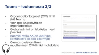 Keep On Track by
Teams – tuotannossa 3/3
• Organisaationlaajuiset (OW) tiimit
(MS Teams)
• Vain alle 1000 käyttäjän
organisaatioissa
• Global adminit omistajiksi ja muut
jäseniksi
• Huomioi myös AAD:n UserType-
kentän arvo (ei saa olla tyhjä)
• Olemassa olevan tiimin
muuttaminen OW-tiimiksi mahdollista
 