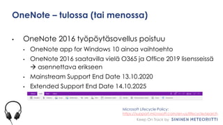 Keep On Track by
OneNote – tulossa (tai menossa)
• OneNote 2016 työpöytäsovellus poistuu
• OneNote app for Windows 10 ainoa vaihtoehto
• OneNote 2016 saatavilla vielä O365 ja Office 2019 lisensseissä
 asennettava erikseen
• Mainstream Support End Date 13.10.2020
• Extended Support End Date 14.10.2025
Microsoft Lifecycle Policy:
https://support.microsoft.com/en-us/lifecycle/search
 